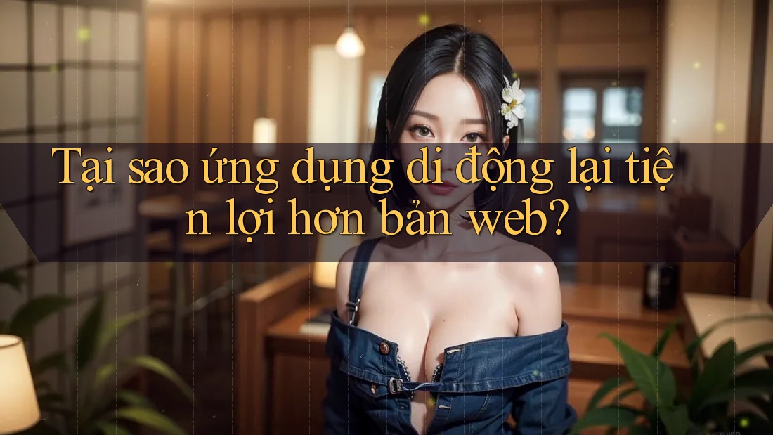 Tại sao ứng dụng di động lại tiện lợi hơn bản web? Tại sao ứng dụng di động lại tiện lợi hơn bản web?