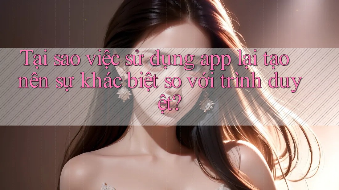 Tại sao việc sử dụng app lại tạo nên sự khác biệt so với trình duyệt? Tại sao việc sử dụng app lại tạo nên sự khác biệt so với trình duyệt?