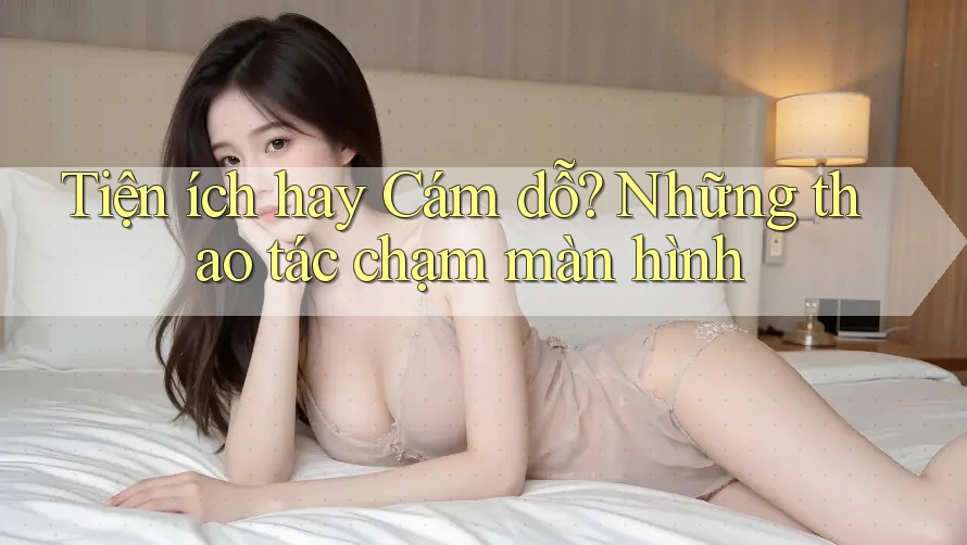 Tiện ích hay Cám dỗ? Những thao tác chạm màn hình Tiện ích hay Cám dỗ? Những thao tác chạm màn hình