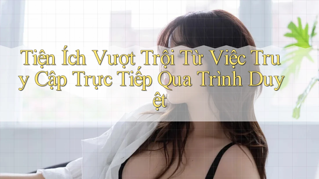 Tiện Ích Vượt Trội Từ Việc Truy Cập Trực Tiếp Qua Trình Duyệt Tiện Ích Vượt Trội Từ Việc Truy Cập Trực Tiếp Qua Trình Duyệt
