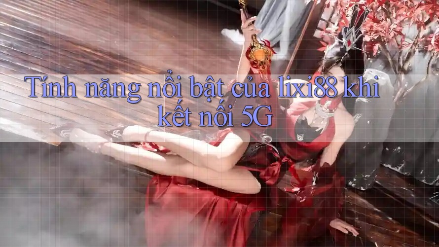 Tính năng nổi bật của lixi88 khi kết nối 5G Tính năng nổi bật của lixi88 khi kết nối 5G