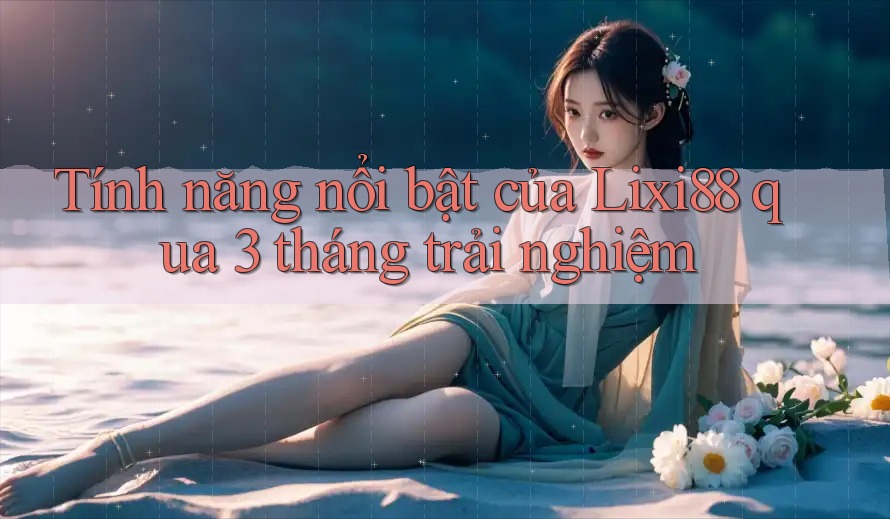 Tính năng nổi bật của Lixi88 qua 3 tháng trải nghiệm Tính năng nổi bật của Lixi88 qua 3 tháng trải nghiệm