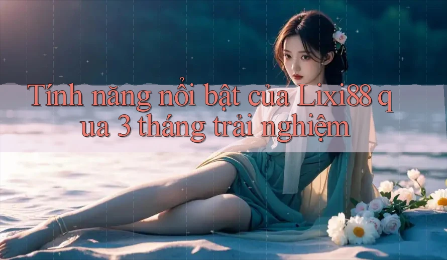 Tính năng nổi bật của Lixi88 qua 3 tháng trải nghiệm Tính năng nổi bật của Lixi88 qua 3 tháng trải nghiệm