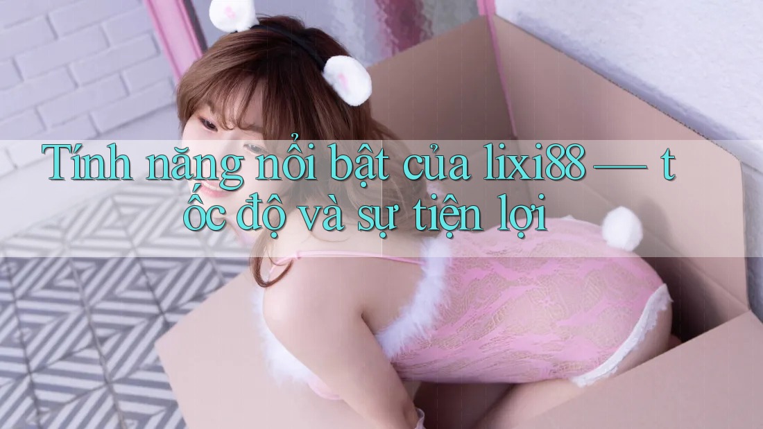 Tính năng nổi bật của lixi88 — tốc độ và sự tiện lợi
