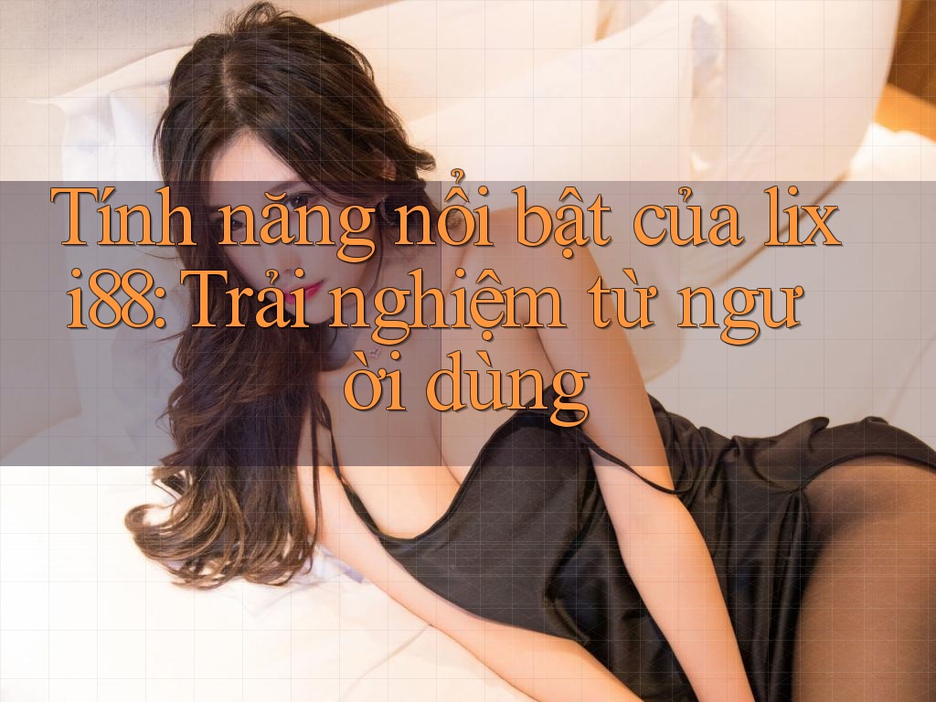 Tính năng nổi bật của lixi88: Trải nghiệm từ người dùng