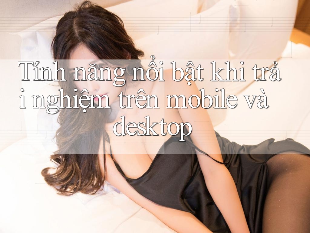 Tính năng nổi bật khi trải nghiệm trên mobile và desktop Tính năng nổi bật khi trải nghiệm trên mobile và desktop