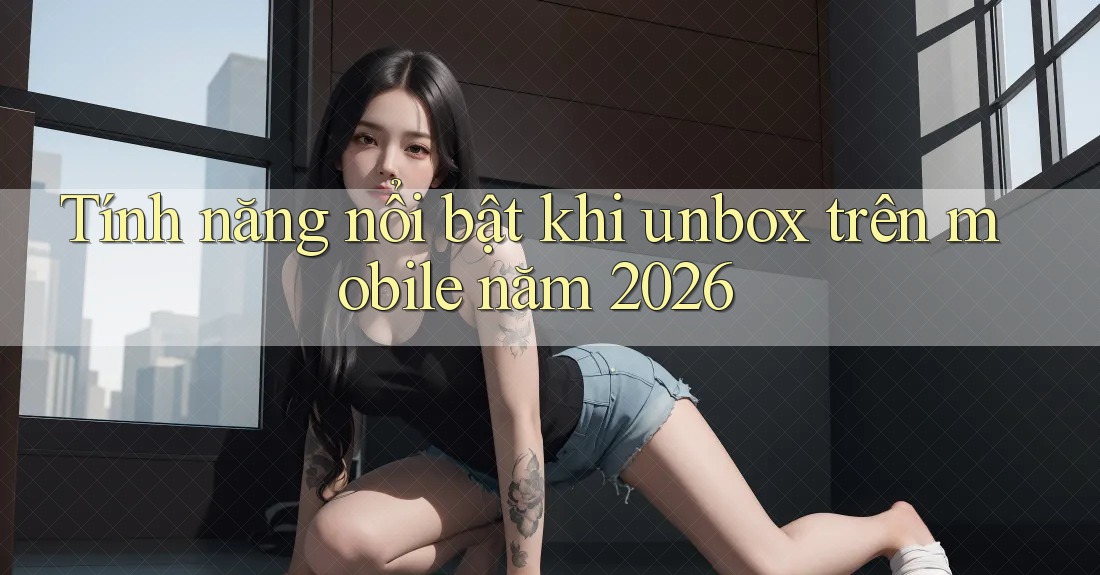 Tính năng nổi bật khi unbox trên mobile năm 2026 Tính năng nổi bật khi unbox trên mobile năm 2026