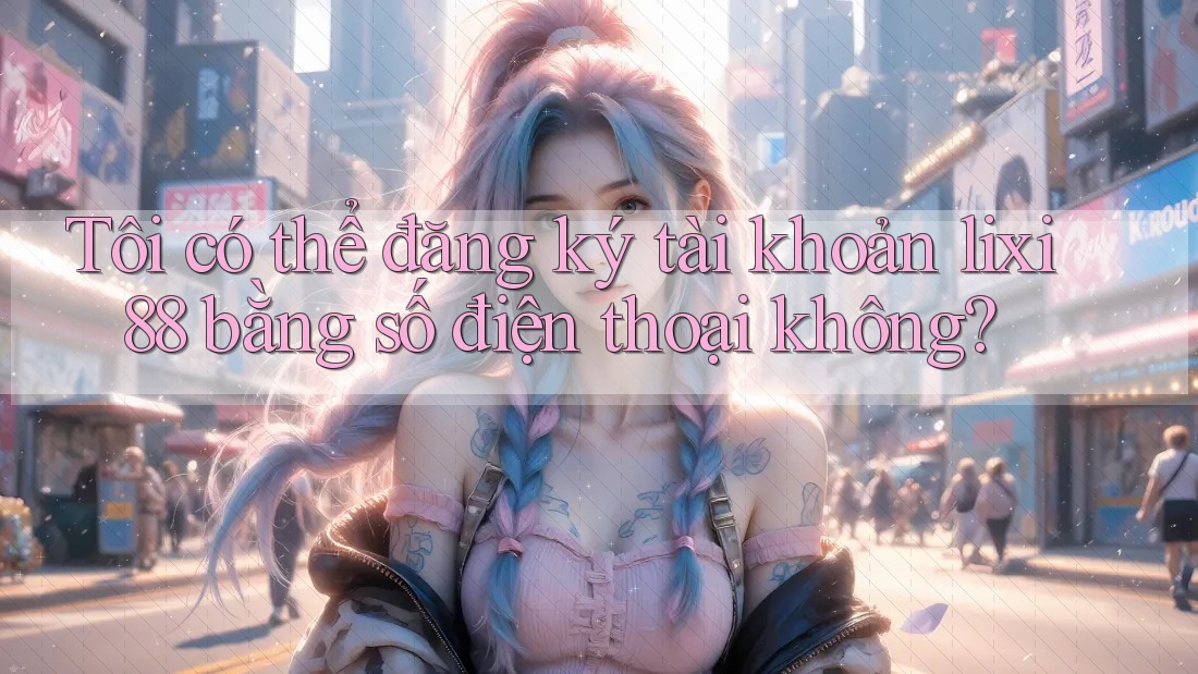 Tôi có thể đăng ký tài khoản lixi88 bằng số điện thoại không? Tôi có thể đăng ký tài khoản lixi88 bằng số điện thoại không?
