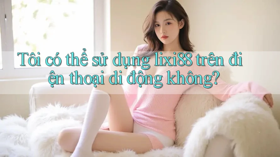 Tôi có thể sử dụng lixi88 trên điện thoại di động không? Tôi có thể sử dụng lixi88 trên điện thoại di động không?