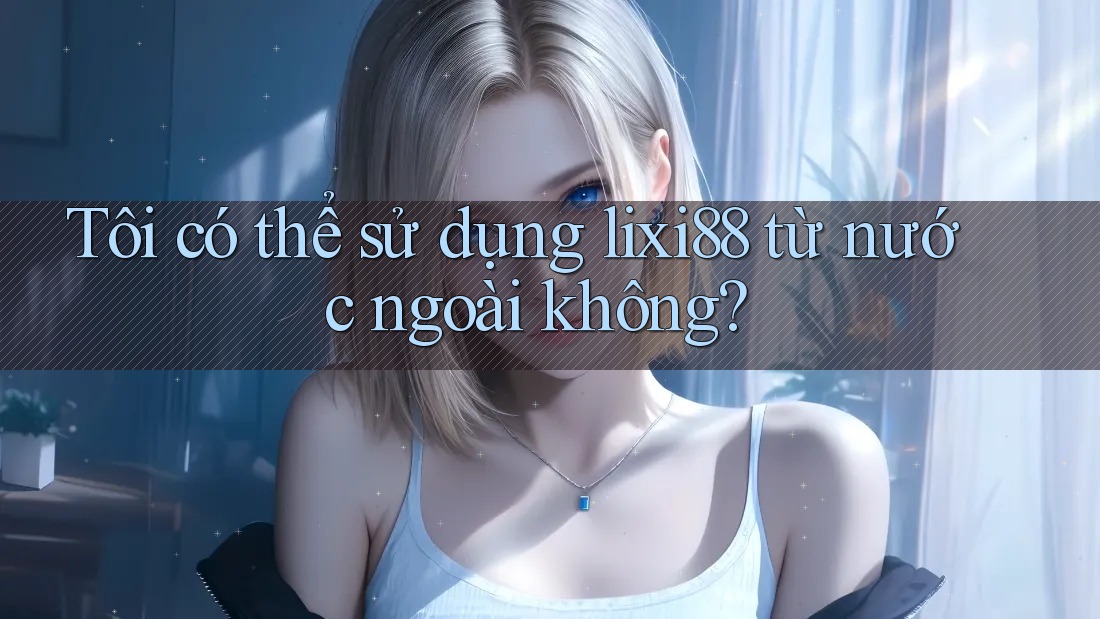 Tôi có thể sử dụng lixi88 từ nước ngoài không? Tôi có thể sử dụng lixi88 từ nước ngoài không?