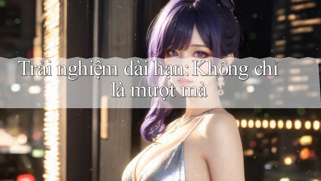 Trải nghiệm dài hạn: Không chỉ là mượt mà Trải nghiệm dài hạn: Không chỉ là mượt mà