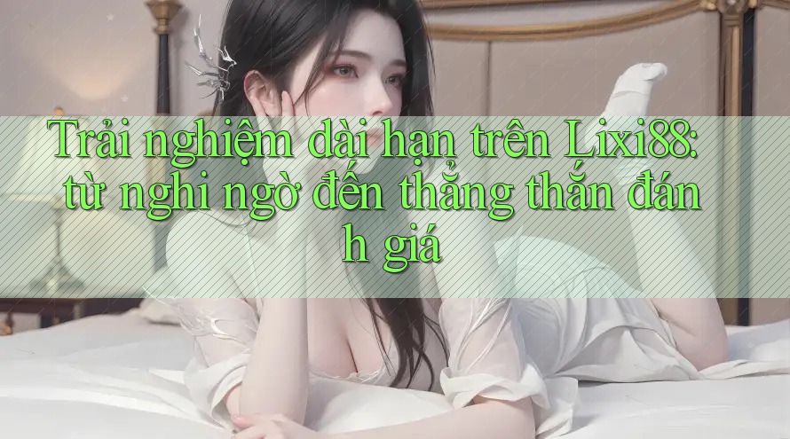 Trải nghiệm dài hạn trên Lixi88: từ nghi ngờ đến thẳng thắn đánh giá Trải nghiệm dài hạn trên Lixi88: từ nghi ngờ đến thẳng thắn đánh giá
