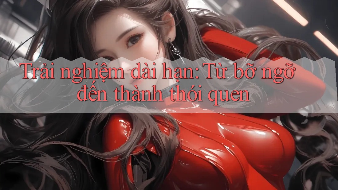 Trải nghiệm dài hạn: Từ bỡ ngỡ đến thành thói quen Trải nghiệm dài hạn: Từ bỡ ngỡ đến thành thói quen