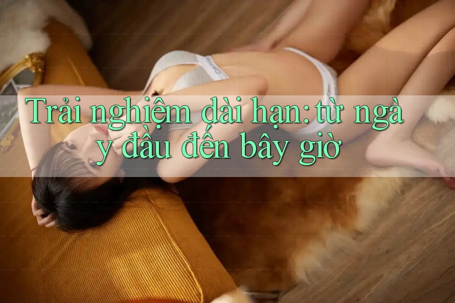 Trải nghiệm dài hạn: từ ngày đầu đến bây giờ Trải nghiệm dài hạn: từ ngày đầu đến bây giờ