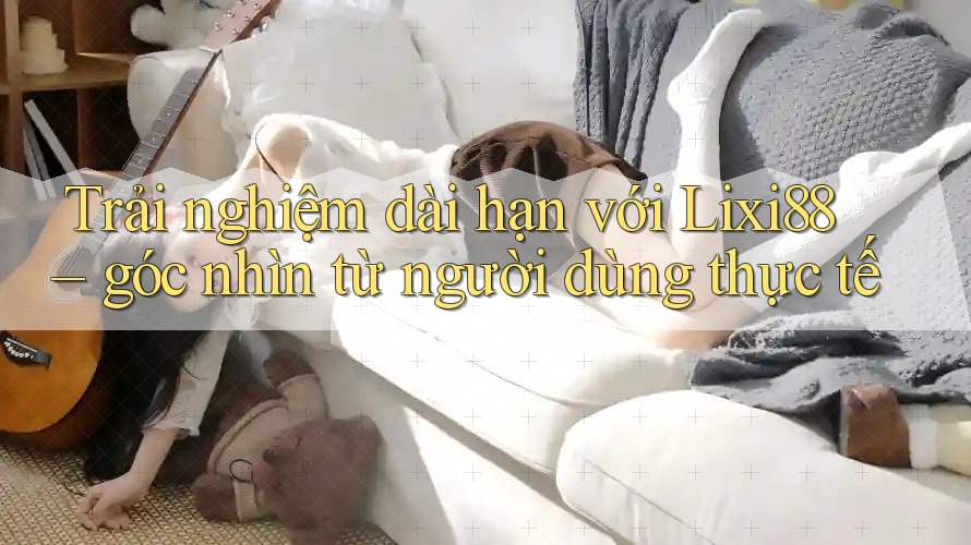 Trải nghiệm dài hạn với Lixi88 – góc nhìn từ người dùng thực tế Trải nghiệm dài hạn với Lixi88 – góc nhìn từ người dùng thực tế