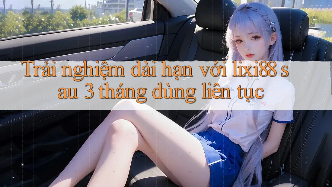 Trải nghiệm dài hạn với lixi88 sau 3 tháng dùng liên tục Trải nghiệm dài hạn với lixi88 sau 3 tháng dùng liên tục
