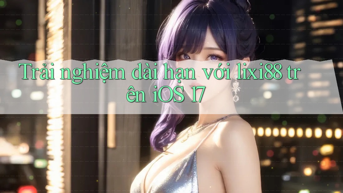 Trải nghiệm dài hạn với lixi88 trên iOS 17 Trải nghiệm dài hạn với lixi88 trên iOS 17