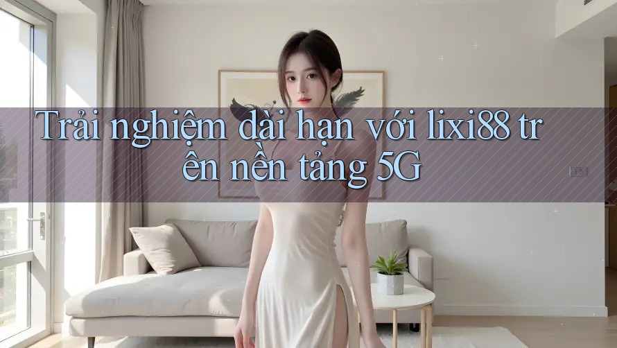 Trải nghiệm dài hạn với lixi88 trên nền tảng 5G Trải nghiệm dài hạn với lixi88 trên nền tảng 5G