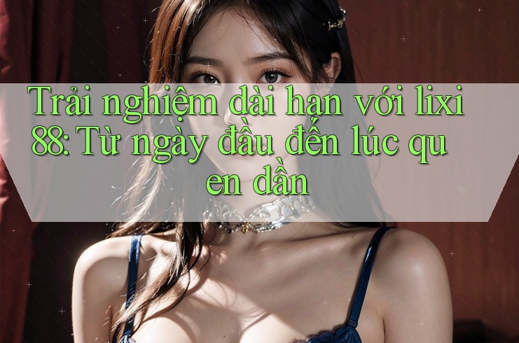 Trải nghiệm dài hạn với lixi88: Từ ngày đầu đến lúc quen dần Trải nghiệm dài hạn với lixi88: Từ ngày đầu đến lúc quen dần