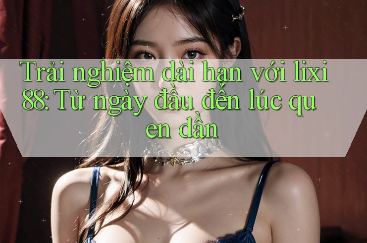 Trải nghiệm dài hạn với lixi88: Từ ngày đầu đến lúc quen dần Trải nghiệm dài hạn với lixi88: Từ ngày đầu đến lúc quen dần