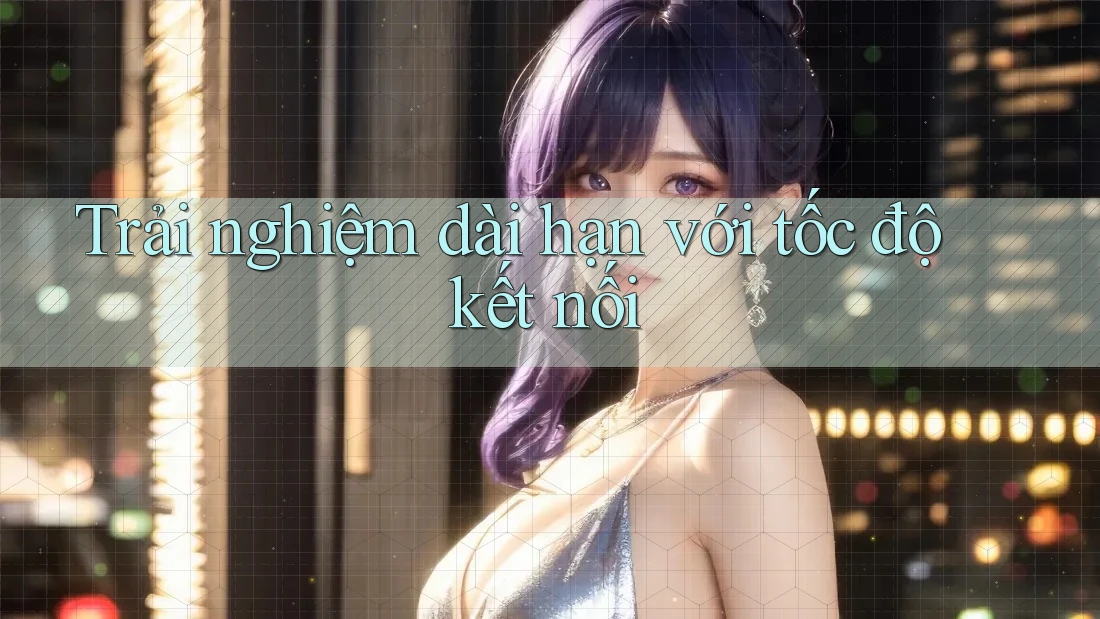 Trải nghiệm dài hạn với tốc độ kết nối Trải nghiệm dài hạn với tốc độ kết nối