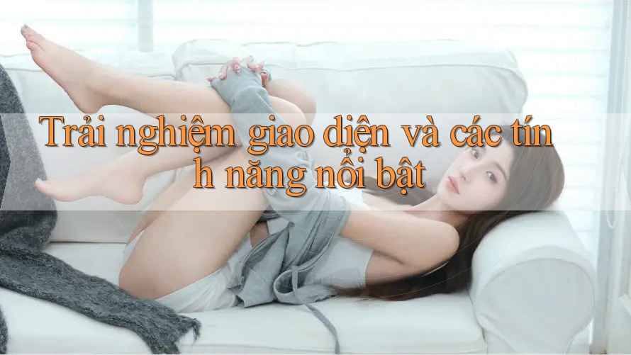 Trải nghiệm giao diện và các tính năng nổi bật Trải nghiệm giao diện và các tính năng nổi bật