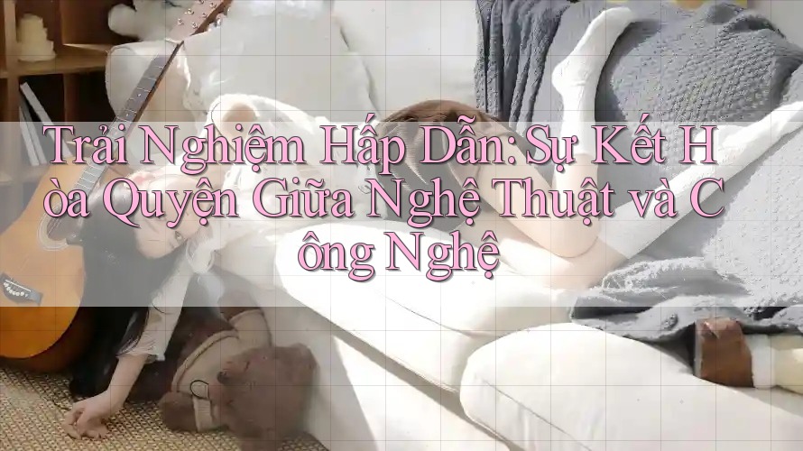 Trải Nghiệm Hấp Dẫn: Sự Kết Hòa Quyện Giữa Nghệ Thuật và Công Nghệ Trải Nghiệm Hấp Dẫn: Sự Kết Hòa Quyện Giữa Nghệ Thuật và Công Nghệ