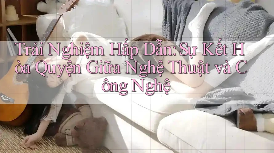 Trải Nghiệm Hấp Dẫn: Sự Kết Hòa Quyện Giữa Nghệ Thuật và Công Nghệ Trải Nghiệm Hấp Dẫn: Sự Kết Hòa Quyện Giữa Nghệ Thuật và Công Nghệ