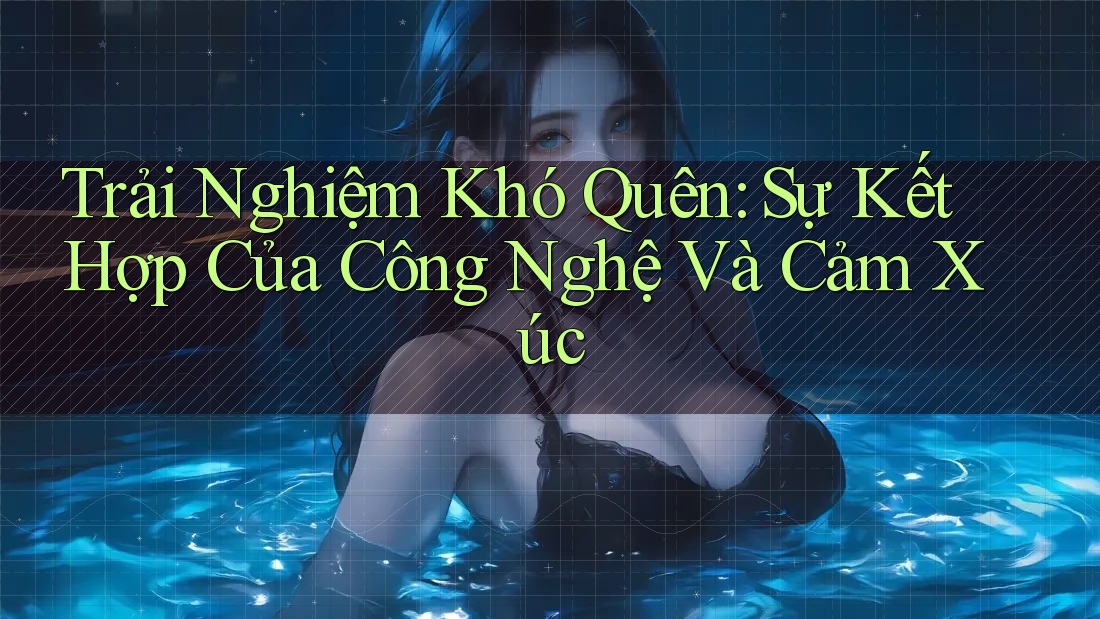 Trải Nghiệm Khó Quên: Sự Kết Hợp Của Công Nghệ Và Cảm Xúc Trải Nghiệm Khó Quên: Sự Kết Hợp Của Công Nghệ Và Cảm Xúc