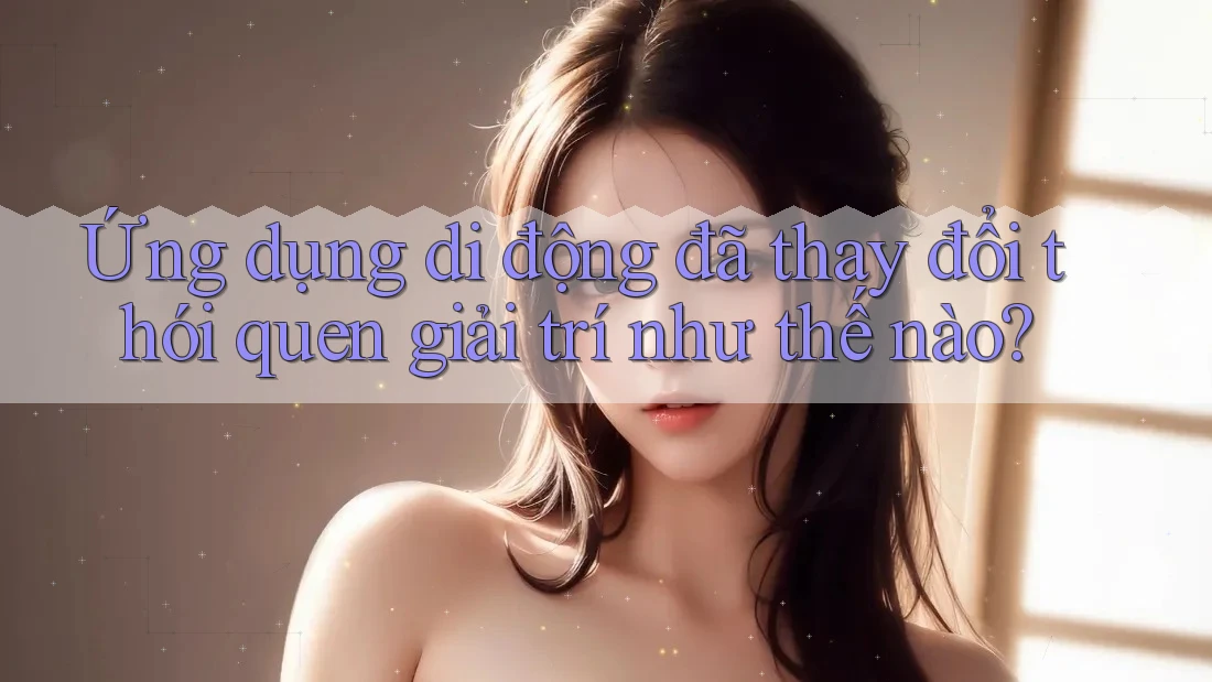 Ứng dụng di động đã thay đổi thói quen giải trí như thế nào?