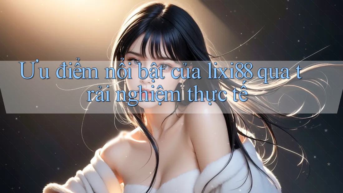 Ưu điểm nổi bật của lixi88 qua trải nghiệm thực tế