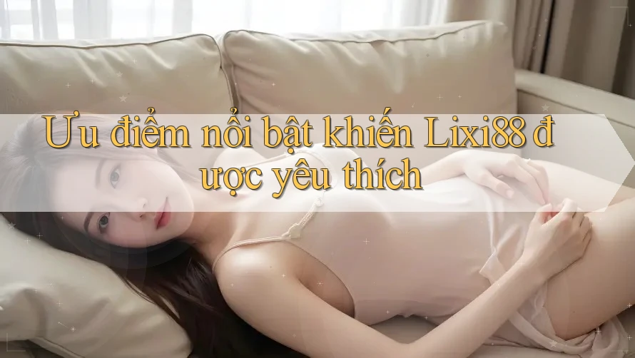 Ưu điểm nổi bật khiến Lixi88 được yêu thích