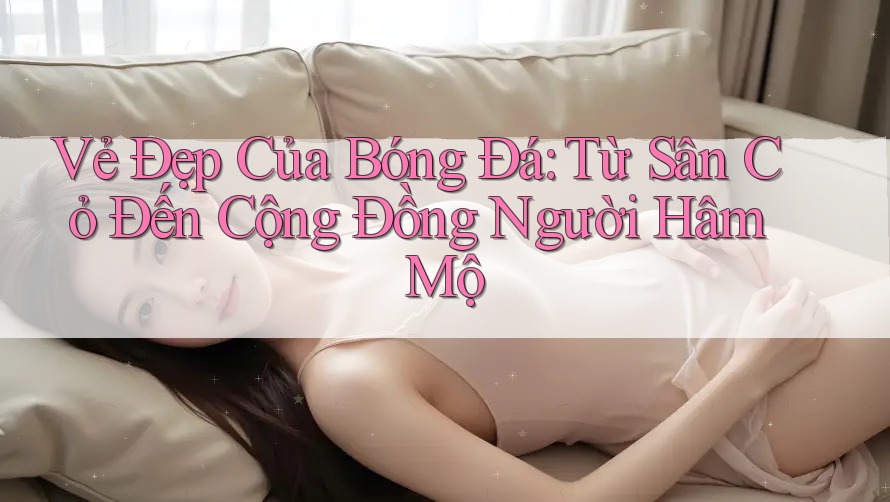 Vẻ Đẹp Của Bóng Đá: Từ Sân Cỏ Đến Cộng Đồng Người Hâm Mộ