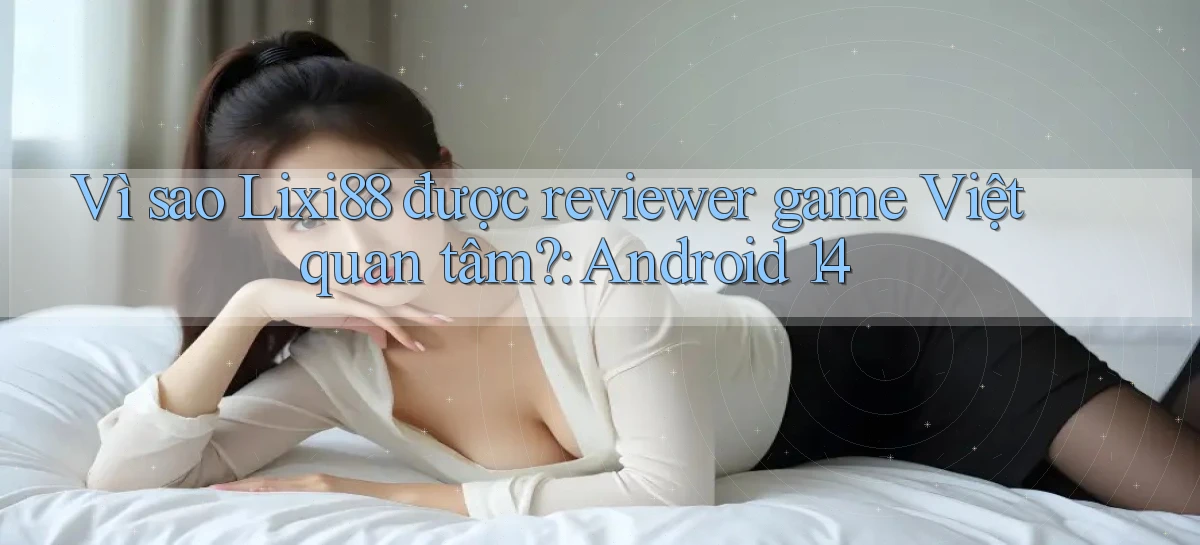 Vì sao Lixi88 được reviewer game Việt quan tâm Android 14