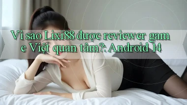 Vì sao Lixi88 được reviewer game Việt quan tâm Android 14