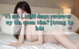Vì sao Lixi88 được reviewer uy tín quan tâm trong 1 phút