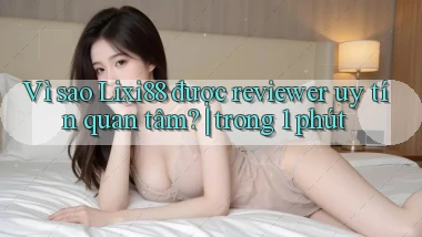 Vì sao Lixi88 được reviewer uy tín quan tâm trong 1 phút