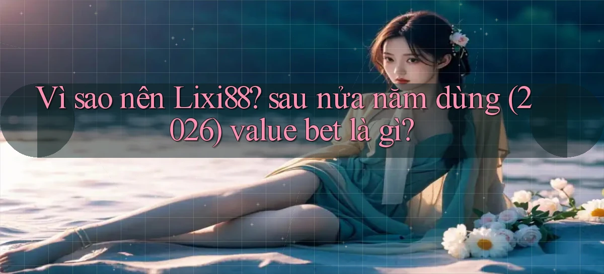 Vì sao nên Lixi88 sau nửa năm dùng (2026) value bet là gì