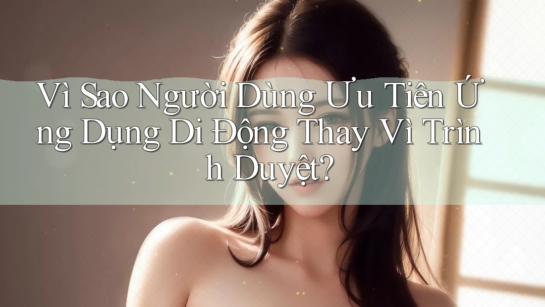 Vì Sao Người Dùng Ưu Tiên Ứng Dụng Di Động Thay Vì Trình Duyệt? Vì Sao Người Dùng Ưu Tiên Ứng Dụng Di Động Thay Vì Trình Duyệt?