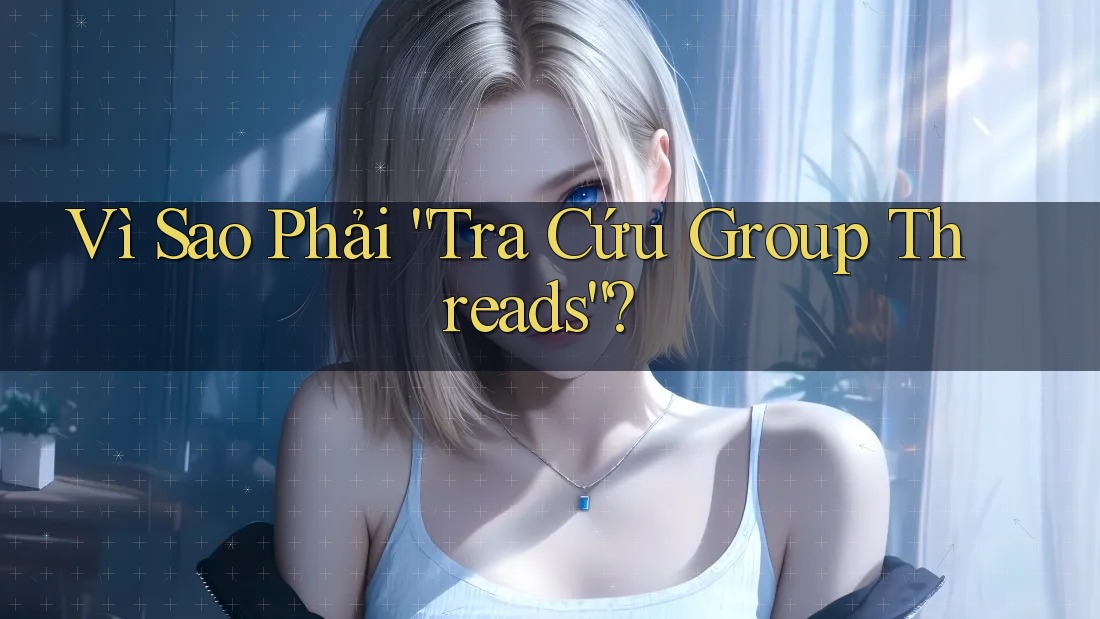 Vì Sao Phải “Tra Cứu Group Threads”?