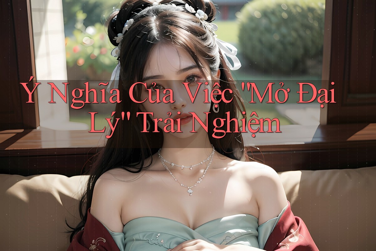 Ý Nghĩa Của Việc “Mở Đại Lý” Trải Nghiệm Ý Nghĩa Của Việc “Mở Đại Lý” Trải Nghiệm